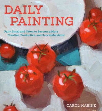 Daily painting : paint small and often to become a more creative, productive, and successful artist / Carol Marine.