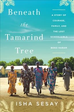 Beneath the tamarind tree : a story of courage, family, and the lost schoolgirls of Boko Haram / Isha Sesay.
