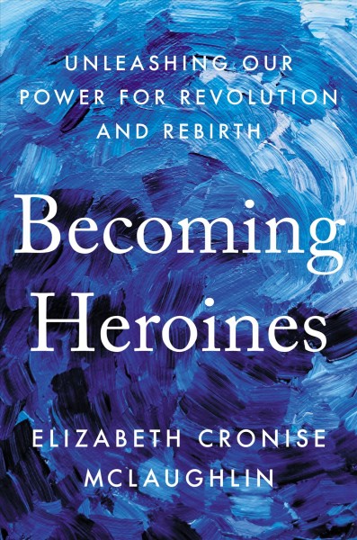 Becoming heroines : unleashing our power for revolution and rebirth / Elizabeth Cronise McLaughlin.