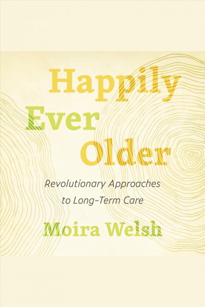 Happily ever older : Revolutionary Approaches to Long-Term Care / Moira Welsh.