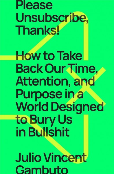 Please unsubscribe, thanks! : how to take back our time, attention, and purpose in a world designed to bury us in bullshit / Julio Vincent Gambuto.