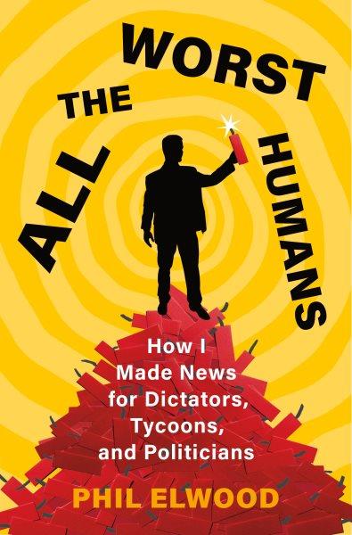 All the worst humans : how I made news for dictators, tycoons, and politicians / Phil Elwood.